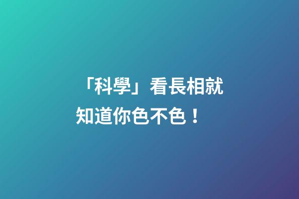 「科學」看長相就知道你色不色！